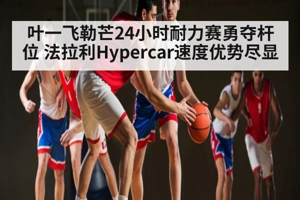 叶一飞勒芒24小时耐力赛勇夺杆位 法拉利Hypercar速度优势尽显