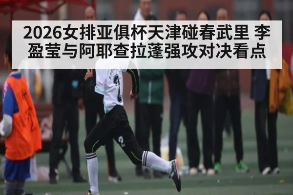 2026女排亚俱杯天津碰春武里 李盈莹与阿耶查拉蓬强攻对决看点